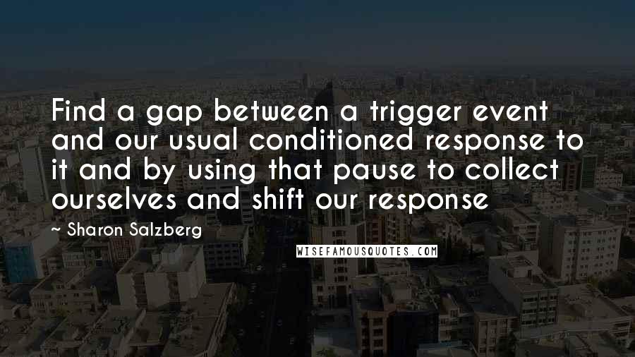 Sharon Salzberg Quotes: Find a gap between a trigger event and our usual conditioned response to it and by using that pause to collect ourselves and shift our response