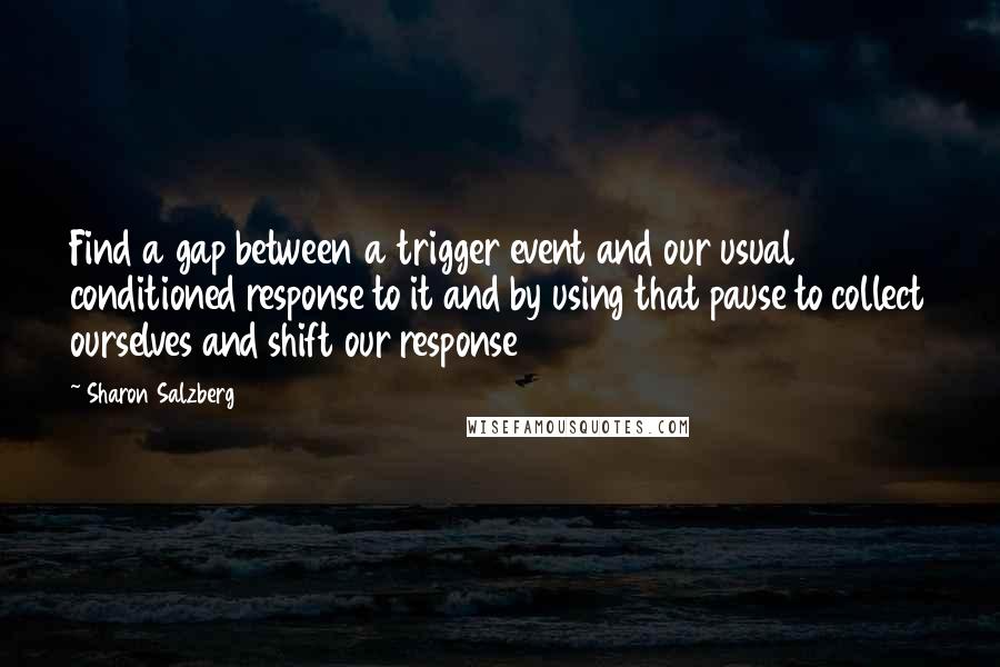 Sharon Salzberg Quotes: Find a gap between a trigger event and our usual conditioned response to it and by using that pause to collect ourselves and shift our response
