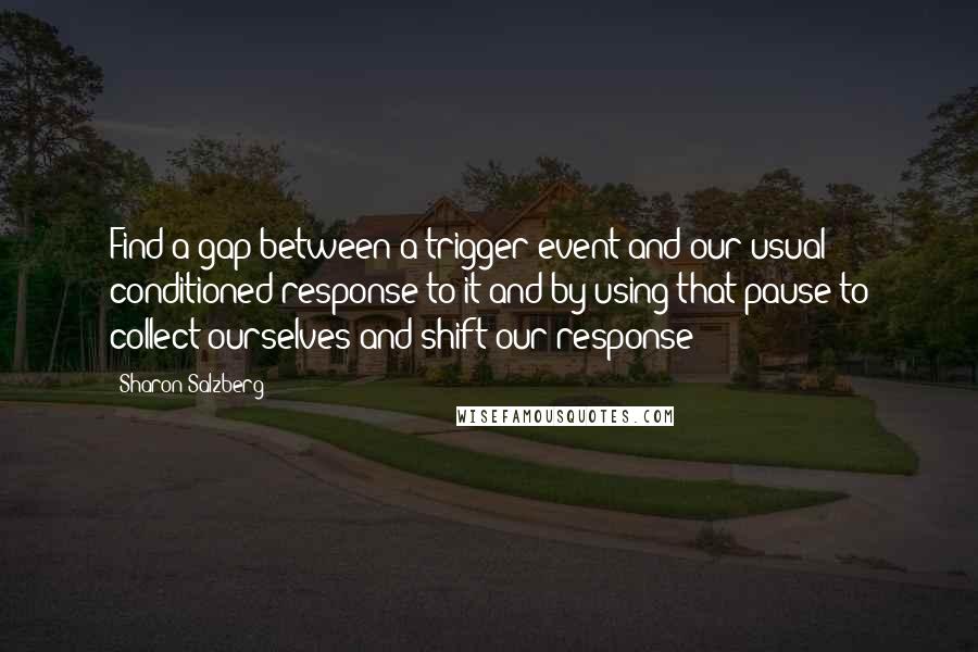 Sharon Salzberg Quotes: Find a gap between a trigger event and our usual conditioned response to it and by using that pause to collect ourselves and shift our response