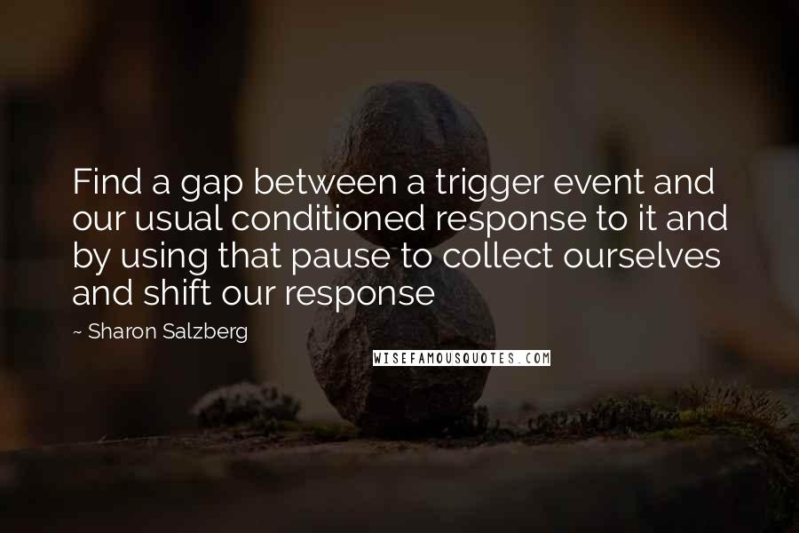 Sharon Salzberg Quotes: Find a gap between a trigger event and our usual conditioned response to it and by using that pause to collect ourselves and shift our response