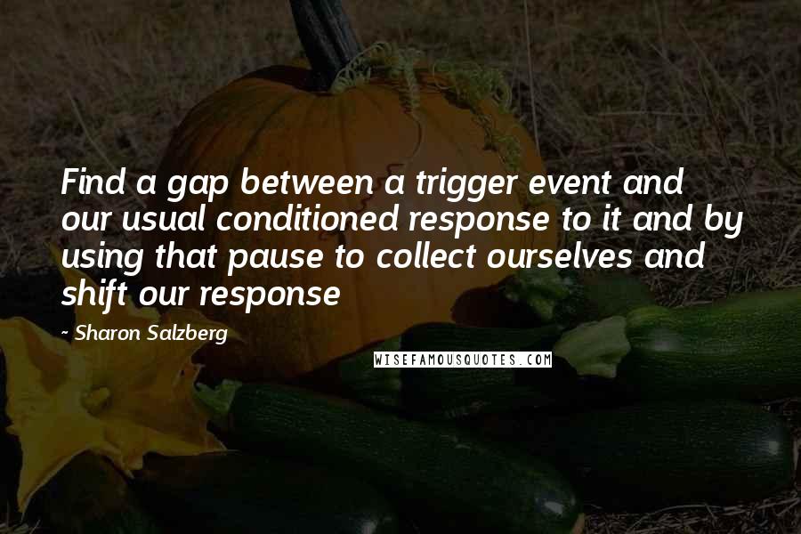 Sharon Salzberg Quotes: Find a gap between a trigger event and our usual conditioned response to it and by using that pause to collect ourselves and shift our response