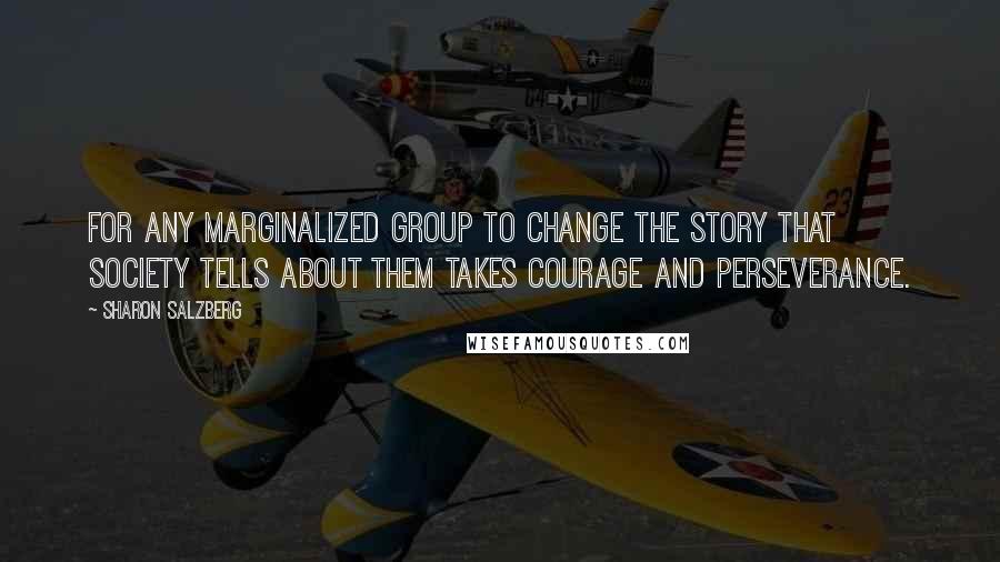 Sharon Salzberg Quotes: For any marginalized group to change the story that society tells about them takes courage and perseverance.