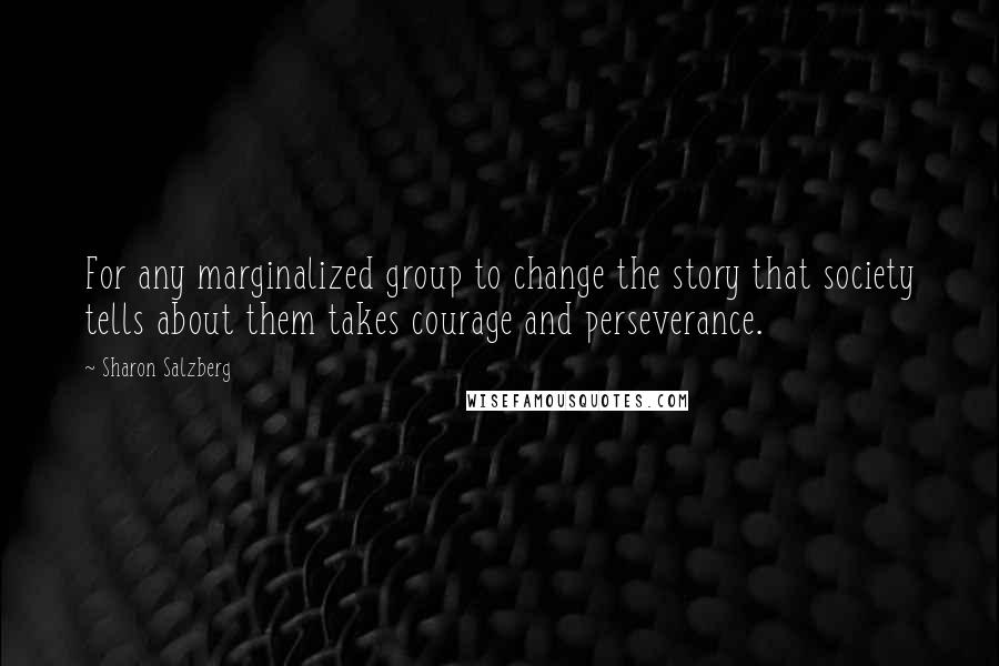 Sharon Salzberg Quotes: For any marginalized group to change the story that society tells about them takes courage and perseverance.