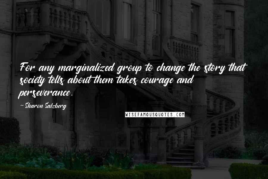 Sharon Salzberg Quotes: For any marginalized group to change the story that society tells about them takes courage and perseverance.