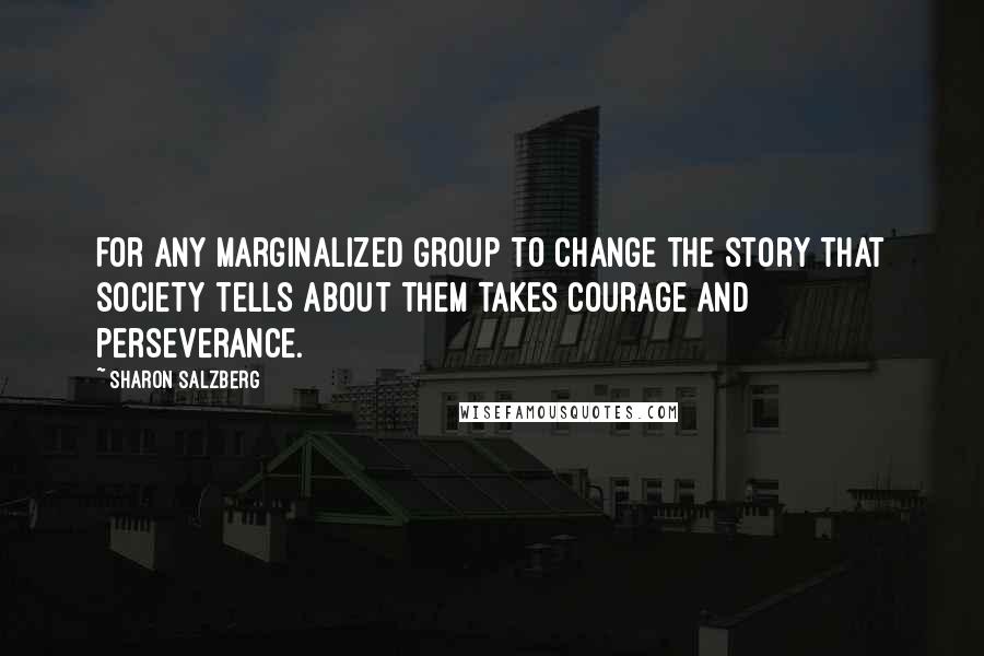 Sharon Salzberg Quotes: For any marginalized group to change the story that society tells about them takes courage and perseverance.
