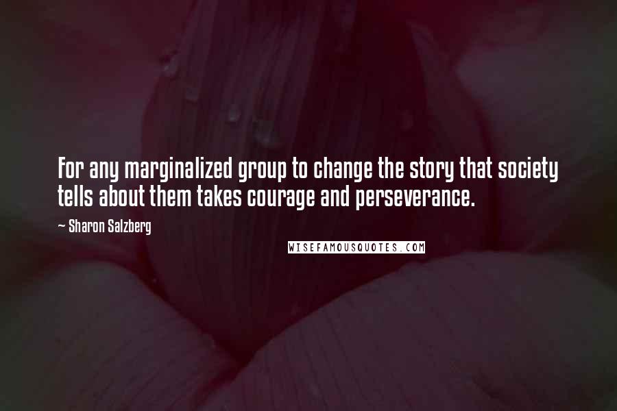 Sharon Salzberg Quotes: For any marginalized group to change the story that society tells about them takes courage and perseverance.