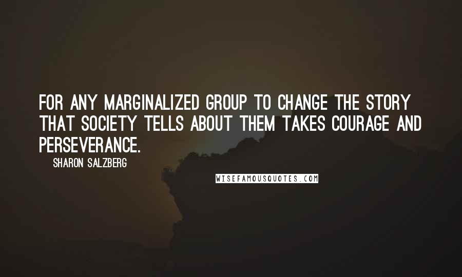 Sharon Salzberg Quotes: For any marginalized group to change the story that society tells about them takes courage and perseverance.