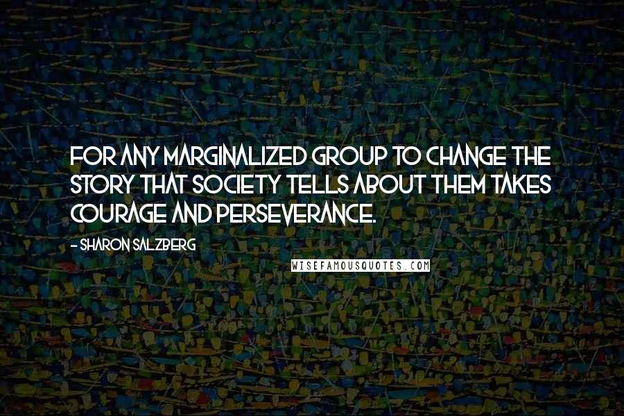 Sharon Salzberg Quotes: For any marginalized group to change the story that society tells about them takes courage and perseverance.