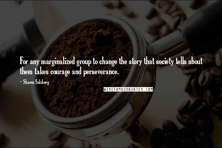 Sharon Salzberg Quotes: For any marginalized group to change the story that society tells about them takes courage and perseverance.