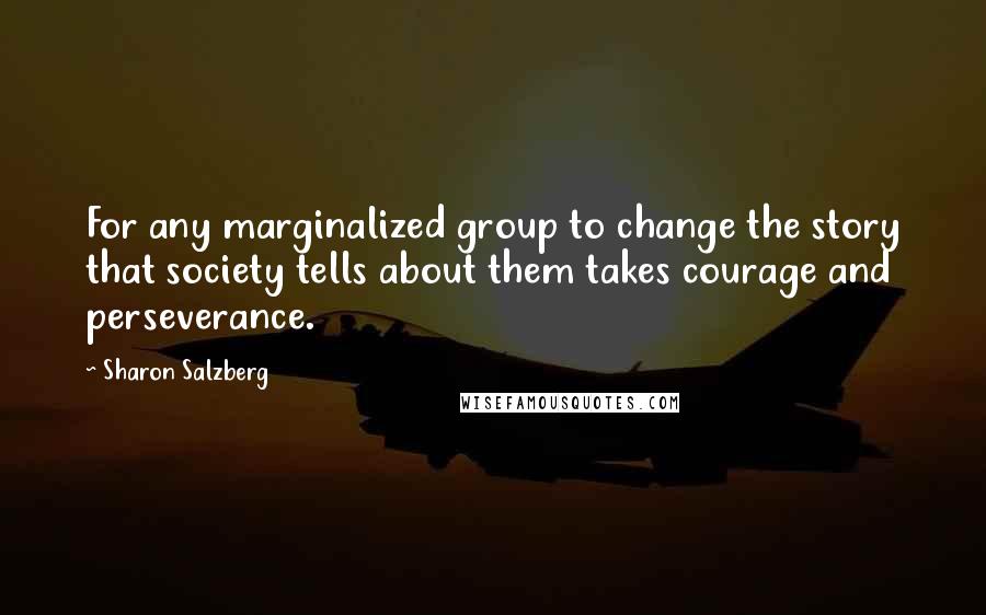 Sharon Salzberg Quotes: For any marginalized group to change the story that society tells about them takes courage and perseverance.
