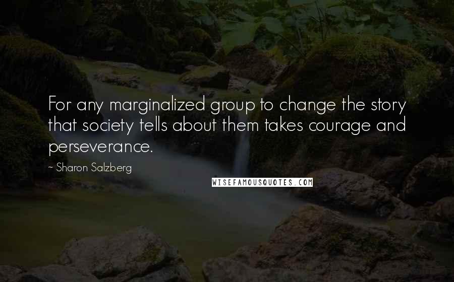 Sharon Salzberg Quotes: For any marginalized group to change the story that society tells about them takes courage and perseverance.