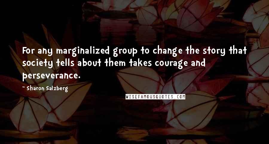Sharon Salzberg Quotes: For any marginalized group to change the story that society tells about them takes courage and perseverance.