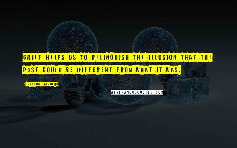 Sharon Salzberg Quotes: Grief helps us to relinquish the illusion that the past could be different from what it was.