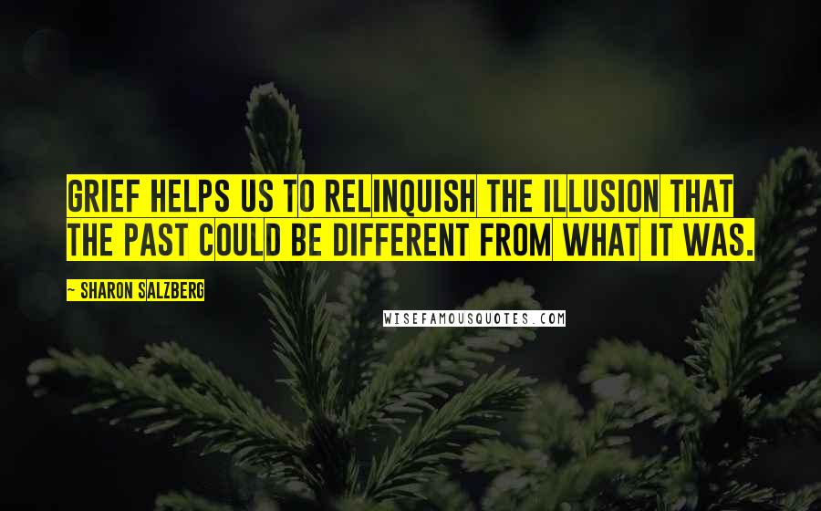 Sharon Salzberg Quotes: Grief helps us to relinquish the illusion that the past could be different from what it was.