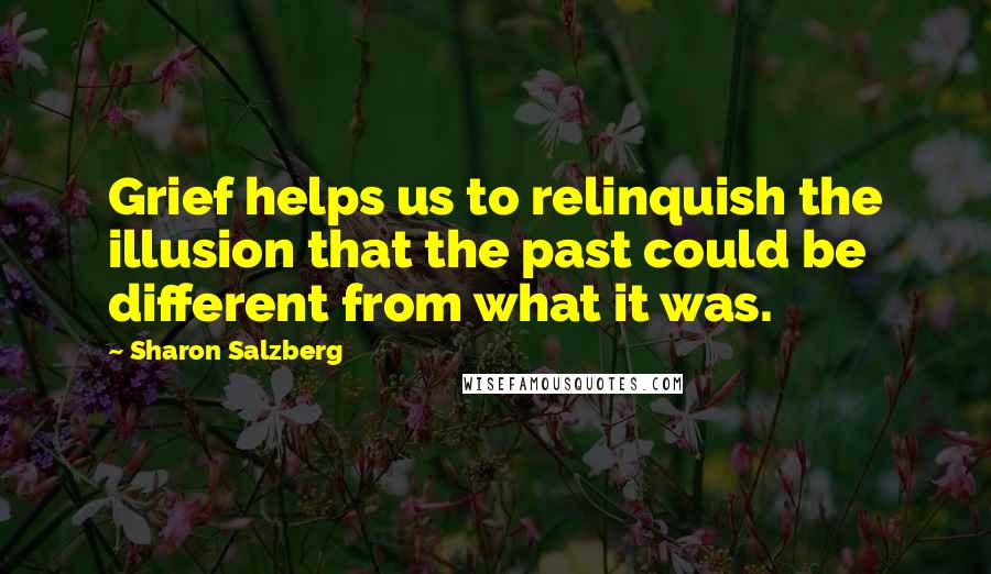 Sharon Salzberg Quotes: Grief helps us to relinquish the illusion that the past could be different from what it was.
