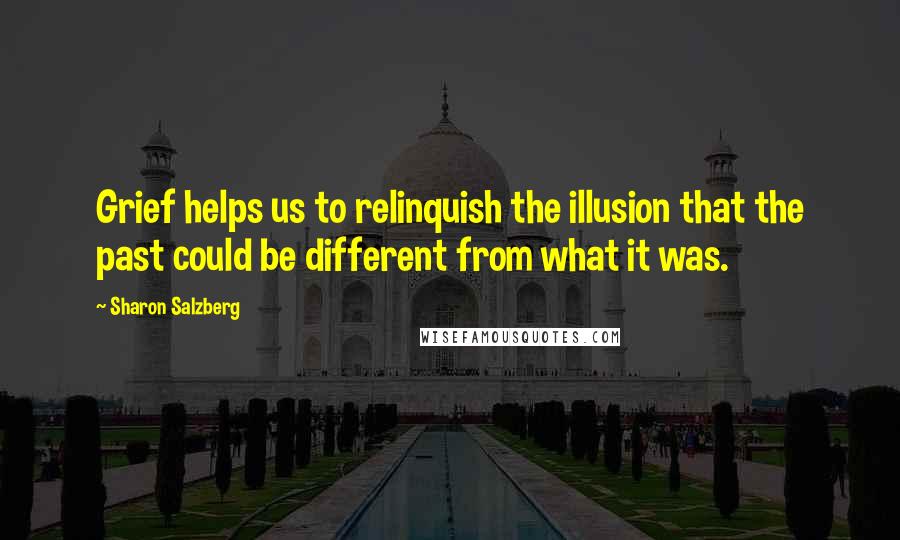Sharon Salzberg Quotes: Grief helps us to relinquish the illusion that the past could be different from what it was.
