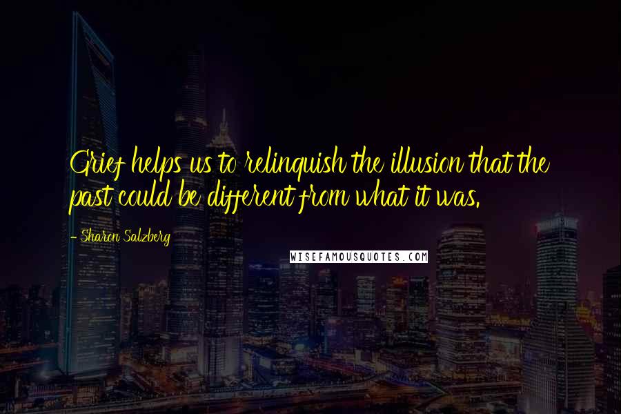 Sharon Salzberg Quotes: Grief helps us to relinquish the illusion that the past could be different from what it was.