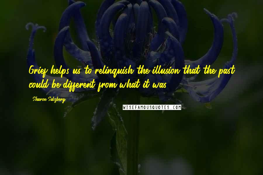 Sharon Salzberg Quotes: Grief helps us to relinquish the illusion that the past could be different from what it was.