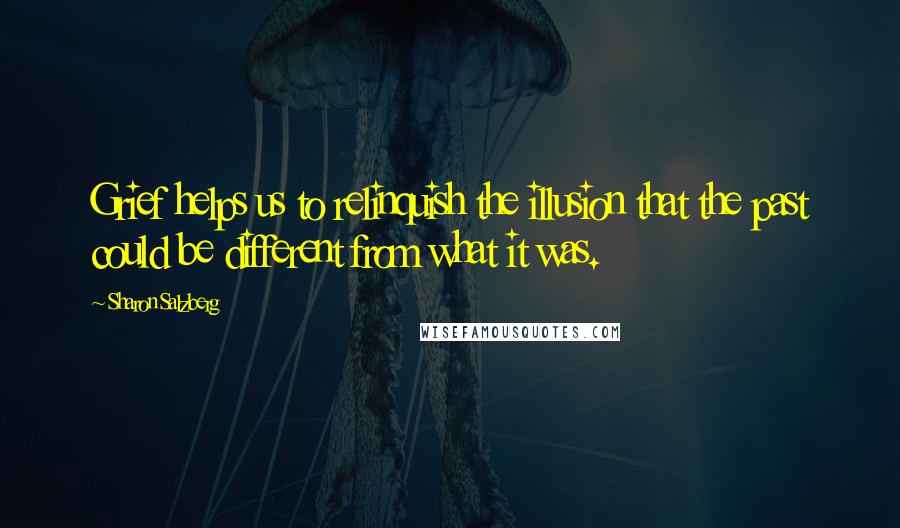 Sharon Salzberg Quotes: Grief helps us to relinquish the illusion that the past could be different from what it was.