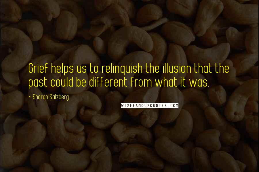 Sharon Salzberg Quotes: Grief helps us to relinquish the illusion that the past could be different from what it was.