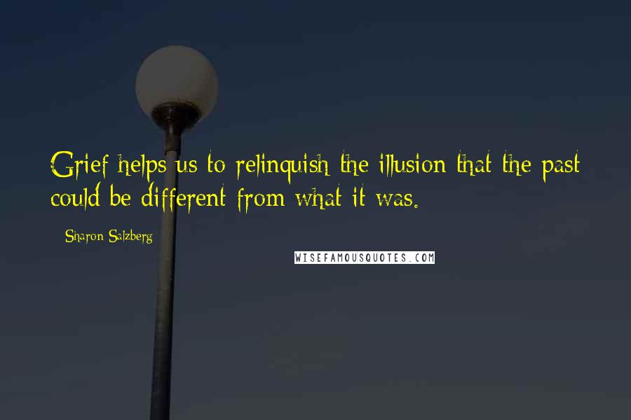 Sharon Salzberg Quotes: Grief helps us to relinquish the illusion that the past could be different from what it was.