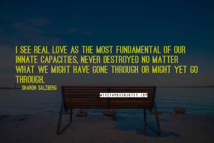 Sharon Salzberg Quotes: I see real love as the most fundamental of our innate capacities, never destroyed no matter what we might have gone through or might yet go through.