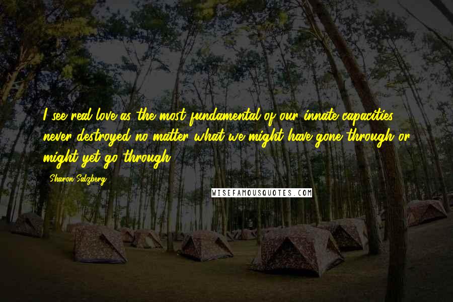 Sharon Salzberg Quotes: I see real love as the most fundamental of our innate capacities, never destroyed no matter what we might have gone through or might yet go through.
