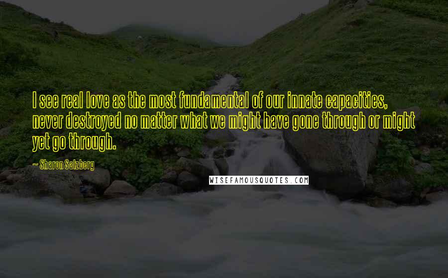 Sharon Salzberg Quotes: I see real love as the most fundamental of our innate capacities, never destroyed no matter what we might have gone through or might yet go through.