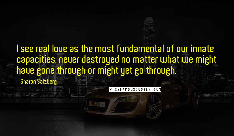 Sharon Salzberg Quotes: I see real love as the most fundamental of our innate capacities, never destroyed no matter what we might have gone through or might yet go through.
