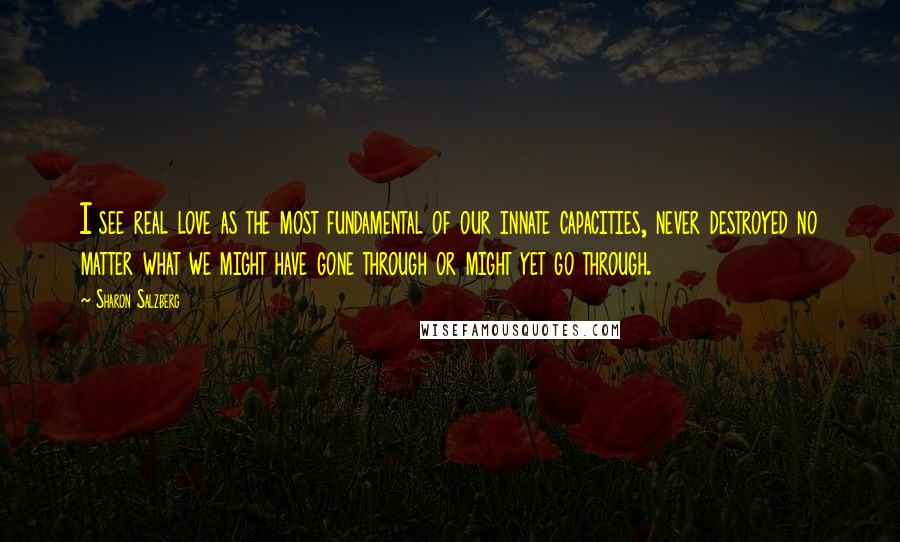 Sharon Salzberg Quotes: I see real love as the most fundamental of our innate capacities, never destroyed no matter what we might have gone through or might yet go through.