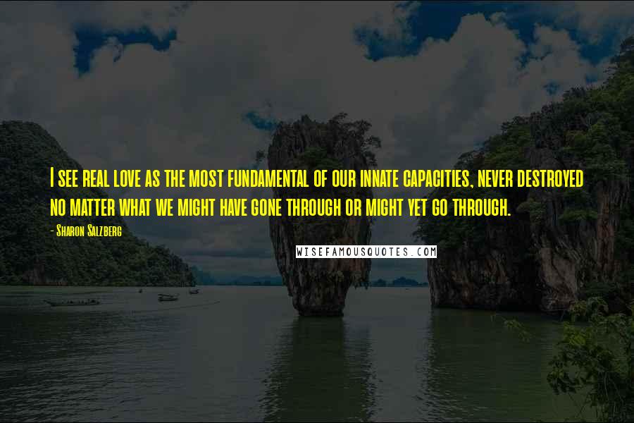 Sharon Salzberg Quotes: I see real love as the most fundamental of our innate capacities, never destroyed no matter what we might have gone through or might yet go through.