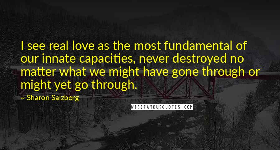 Sharon Salzberg Quotes: I see real love as the most fundamental of our innate capacities, never destroyed no matter what we might have gone through or might yet go through.