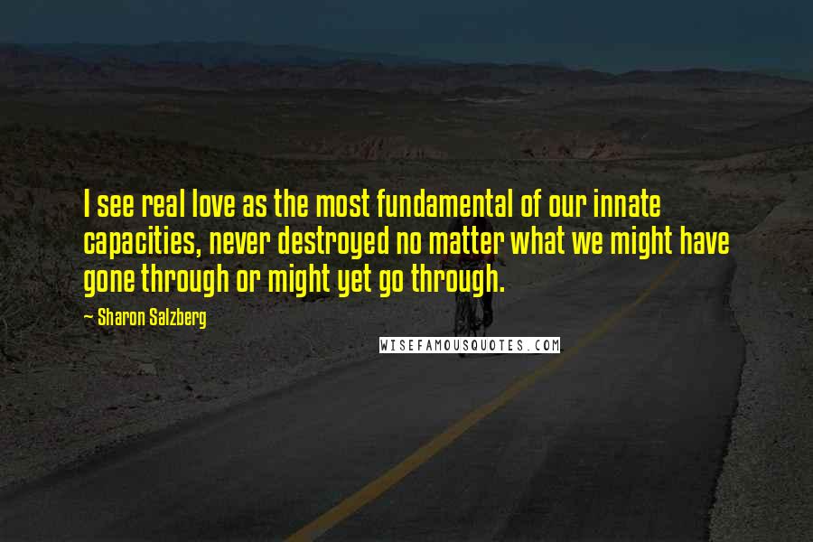 Sharon Salzberg Quotes: I see real love as the most fundamental of our innate capacities, never destroyed no matter what we might have gone through or might yet go through.