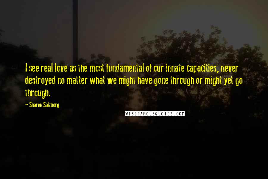 Sharon Salzberg Quotes: I see real love as the most fundamental of our innate capacities, never destroyed no matter what we might have gone through or might yet go through.