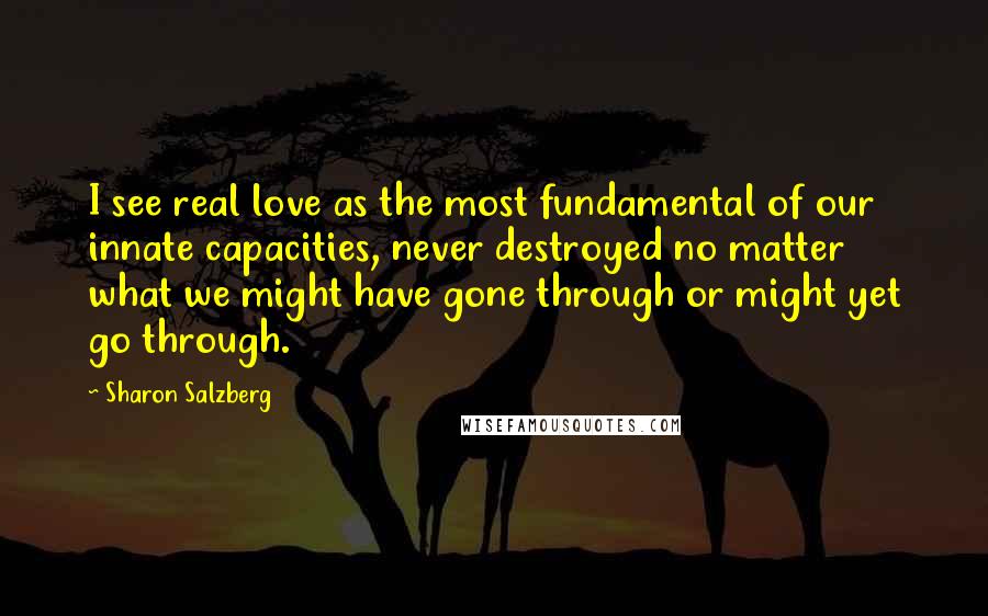 Sharon Salzberg Quotes: I see real love as the most fundamental of our innate capacities, never destroyed no matter what we might have gone through or might yet go through.