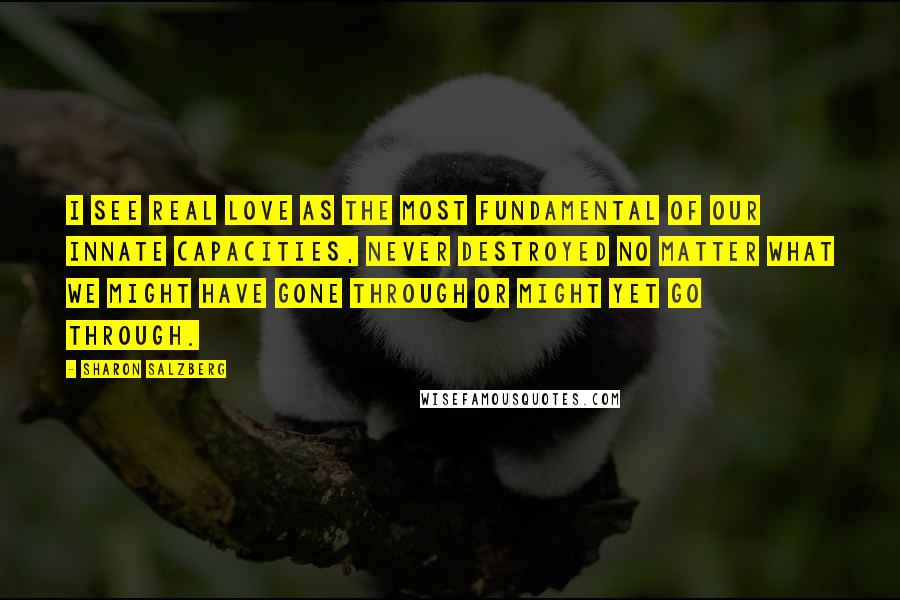 Sharon Salzberg Quotes: I see real love as the most fundamental of our innate capacities, never destroyed no matter what we might have gone through or might yet go through.