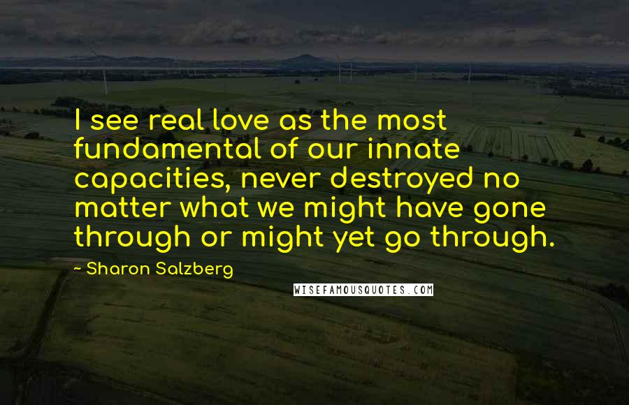 Sharon Salzberg Quotes: I see real love as the most fundamental of our innate capacities, never destroyed no matter what we might have gone through or might yet go through.