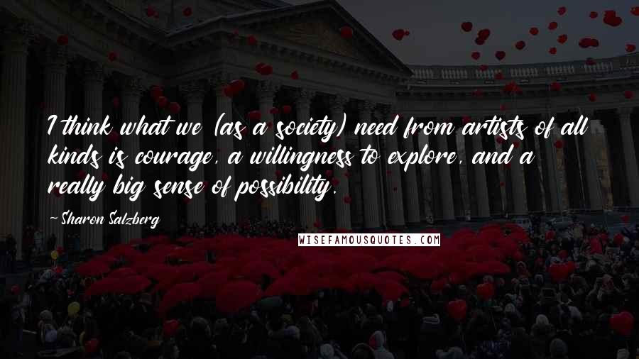 Sharon Salzberg Quotes: I think what we (as a society) need from artists of all kinds is courage, a willingness to explore, and a really big sense of possibility.