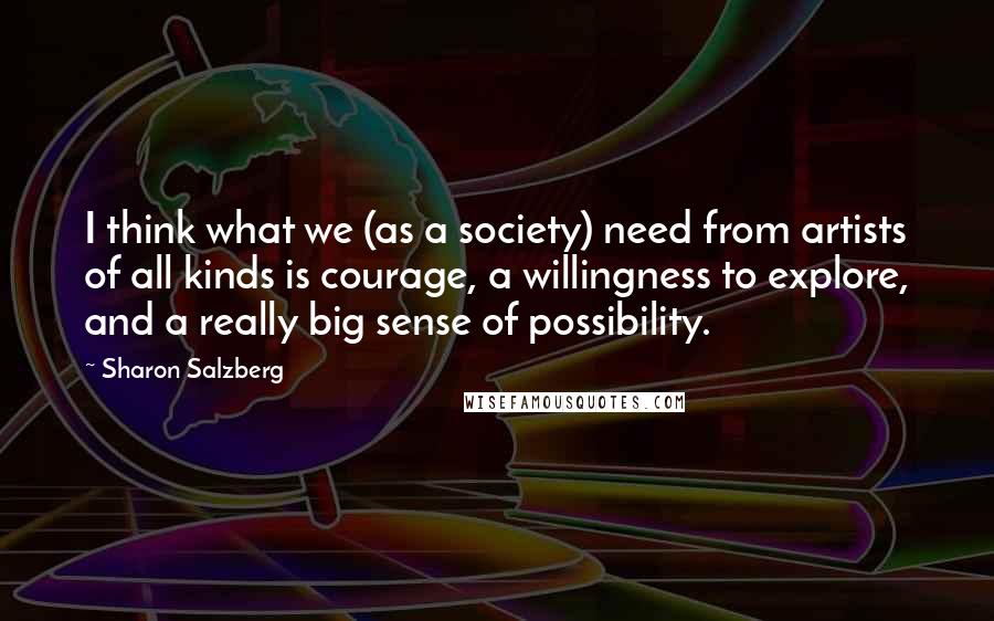 Sharon Salzberg Quotes: I think what we (as a society) need from artists of all kinds is courage, a willingness to explore, and a really big sense of possibility.