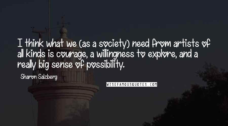 Sharon Salzberg Quotes: I think what we (as a society) need from artists of all kinds is courage, a willingness to explore, and a really big sense of possibility.