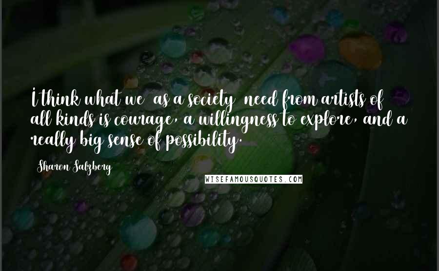 Sharon Salzberg Quotes: I think what we (as a society) need from artists of all kinds is courage, a willingness to explore, and a really big sense of possibility.