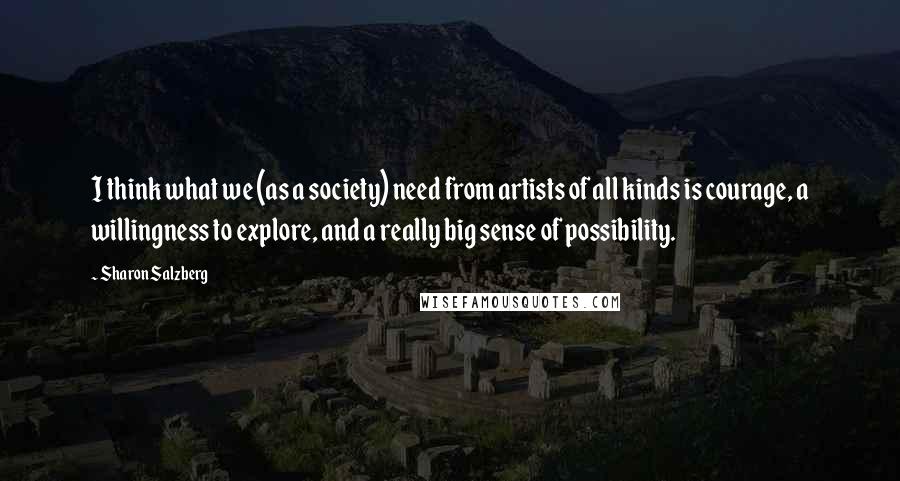 Sharon Salzberg Quotes: I think what we (as a society) need from artists of all kinds is courage, a willingness to explore, and a really big sense of possibility.