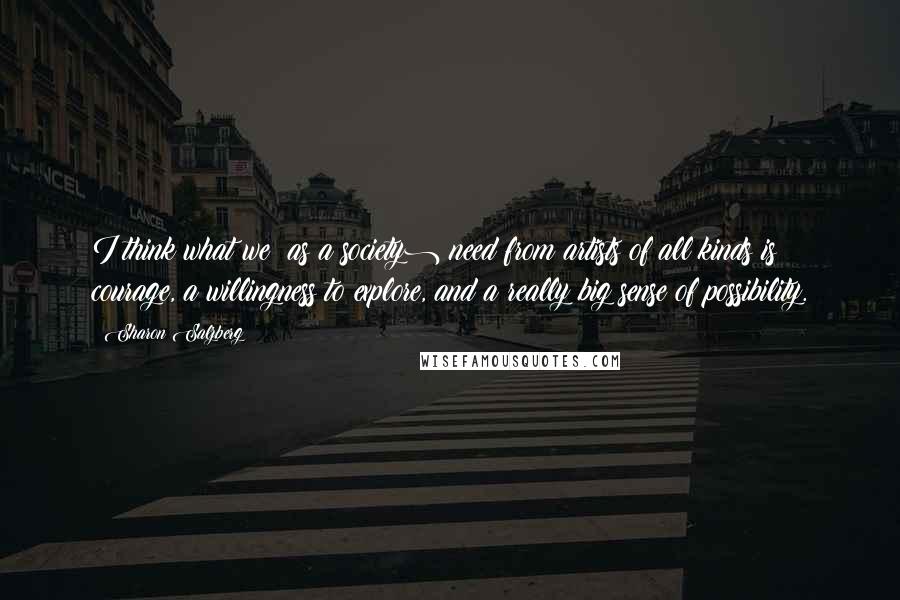 Sharon Salzberg Quotes: I think what we (as a society) need from artists of all kinds is courage, a willingness to explore, and a really big sense of possibility.