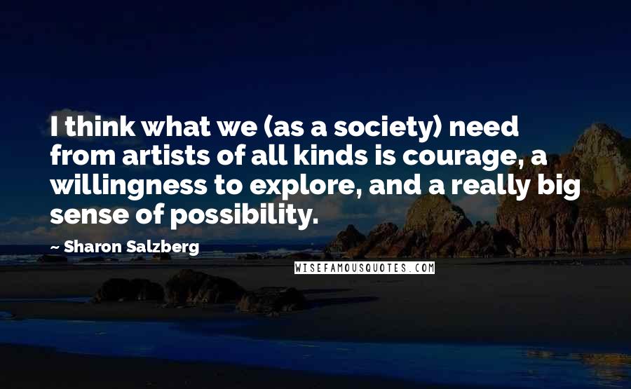 Sharon Salzberg Quotes: I think what we (as a society) need from artists of all kinds is courage, a willingness to explore, and a really big sense of possibility.