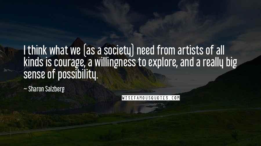 Sharon Salzberg Quotes: I think what we (as a society) need from artists of all kinds is courage, a willingness to explore, and a really big sense of possibility.