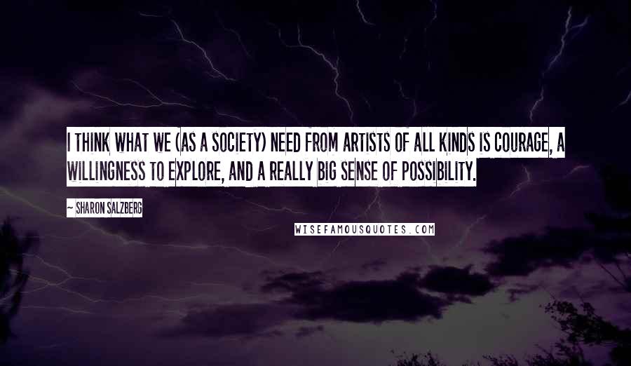 Sharon Salzberg Quotes: I think what we (as a society) need from artists of all kinds is courage, a willingness to explore, and a really big sense of possibility.