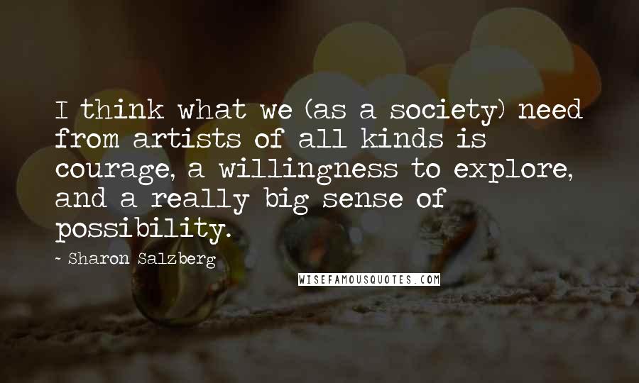 Sharon Salzberg Quotes: I think what we (as a society) need from artists of all kinds is courage, a willingness to explore, and a really big sense of possibility.