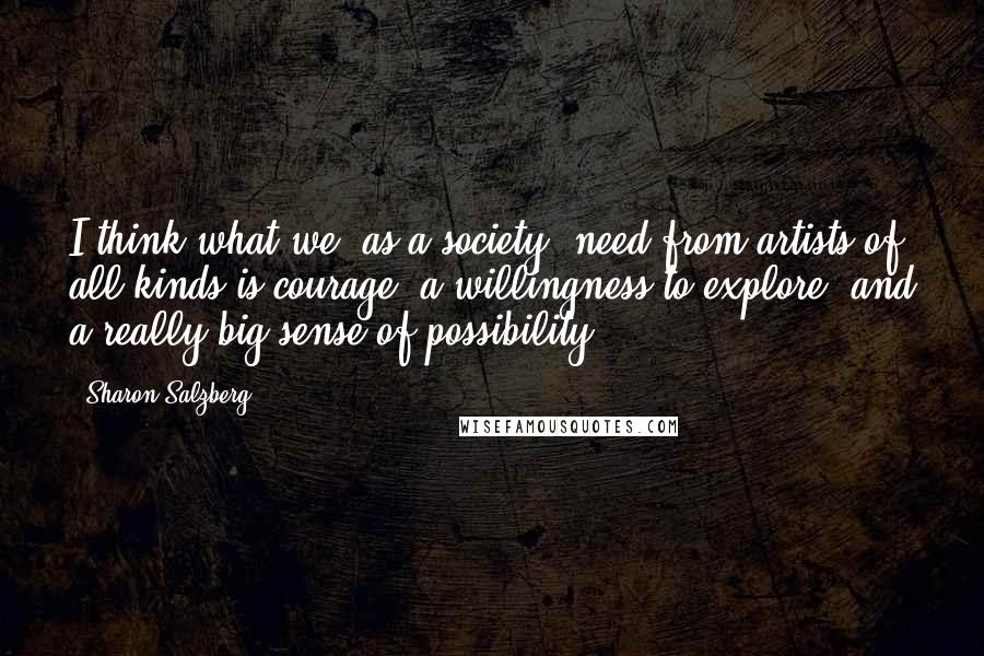 Sharon Salzberg Quotes: I think what we (as a society) need from artists of all kinds is courage, a willingness to explore, and a really big sense of possibility.