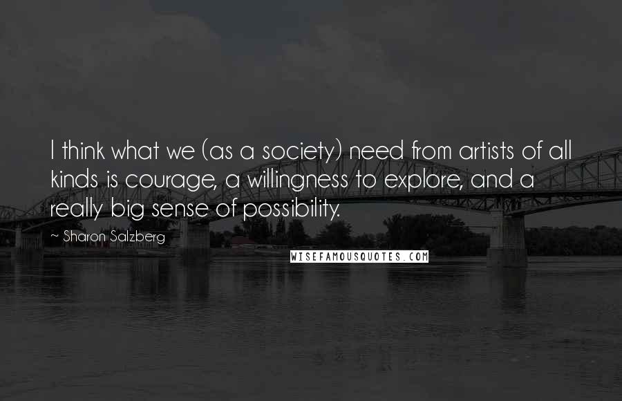 Sharon Salzberg Quotes: I think what we (as a society) need from artists of all kinds is courage, a willingness to explore, and a really big sense of possibility.