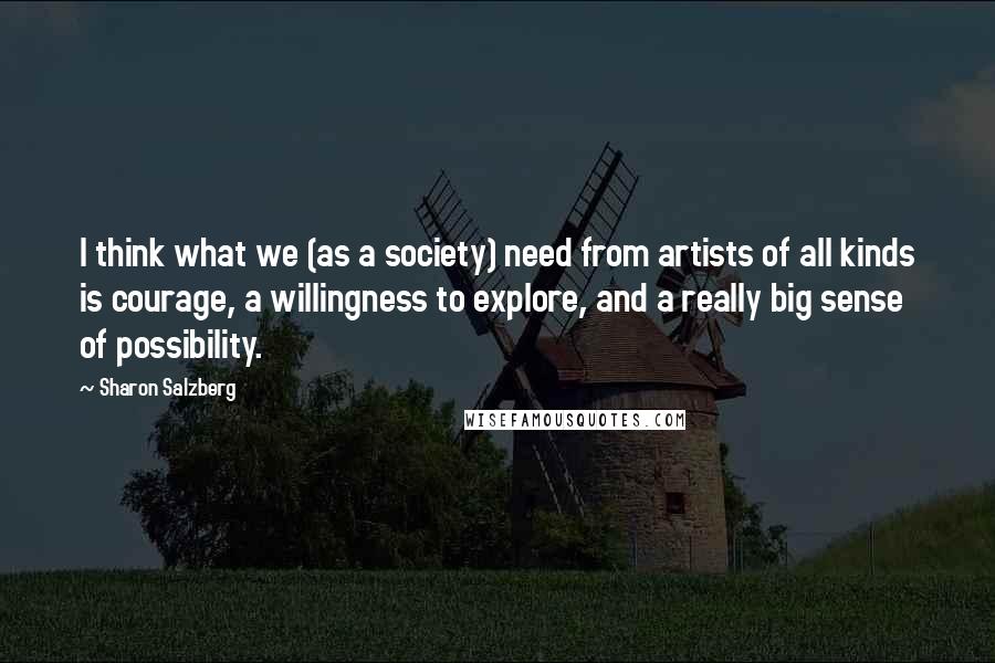 Sharon Salzberg Quotes: I think what we (as a society) need from artists of all kinds is courage, a willingness to explore, and a really big sense of possibility.